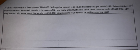 3) Saints Industries has fixed costs of $800,000. Selling price per unit is $340, and variable cost per unit is $140. Determi
