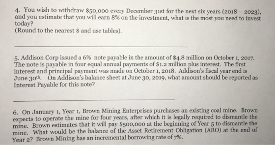4. You wish to withdraw $50,000 every December 31st for the next six years (2018 2023), and you estimate that you will earn 8% on the investment, what is the most you need to invest today? (Round to the nearest S and use tables). 5. Addison Corp issued a 6% note payable in the amount of $4.8 million on October 1, 2017. The note is payable in four equal annual payments of $1.2 million plus interest. The first interest and principal payment was made on October 1, 2018. Addisons fiscal year end is June 30th. On Addisons balance sheet at June 30, 2019, what amount should be reported as Interest Payable for this note? 6. On January 1, Year 1, Brown Mining Enterprises purchases an existing coal mine. Brown expects to operate the mine for four years, after which it is legally required to dismantle the mine. Brown estimates that it will pay $50o,ooo at the beginning of Year 5 to dismantle the mine. What would be the balance of the Asset Retirement Obligation (ARO) at the end of Year 2? Brown Mining has an incremental borrowing rate of 7%.