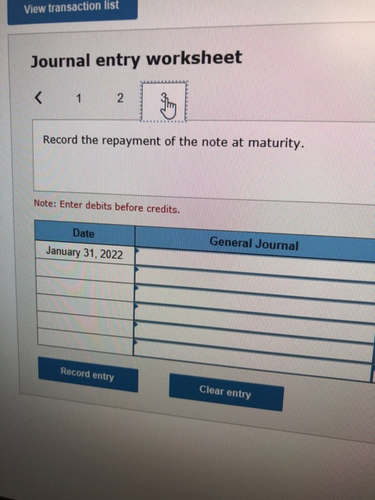 View transaction list Journal entry worksheet Record the repayment of the note at maturity. Note: Enter debits before credits