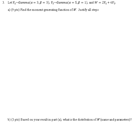 a) (9 pts) Find the moment generating function ofW Justify all steps b) (3 pts) Based on your result in part (a), what is the distribution of W(name and parameters)?
