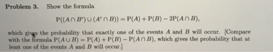 Problem 3. Show the formula P((An B)U(A n B))- P(A) +P(B)-2P(AnB), which givgs the probability that exactly one of the events A and B will occur. [Compare with the formula P(AU B) P(A) P(B) - P(AnB), which gives the probability that at least one of the events A and B will occur.]