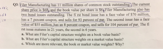 Q3: Filer Manufacturing has II million shares of common stock outstanding. The current share price is $63 and the book value per share is S6+ Filer Manufacturing also has two bond issues outstanding. The fi rst bond issue has a face value of $70 million, has a 7 percent coupon, and sells for 93 percent of par. The second issue has a face value of $55 million, has an 8 percent coupon, and sells for 104 percent of par. The f rst issue matures in 21 years, the second in 6 years. a. What are Filers capital structure weights on a book value basis? b. What are Filers capital structure weights on a market value basis? c. Which are more relevant, the book or market value weights? Why? 2