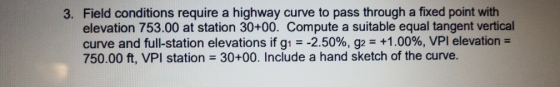3. Field conditions require a highway curve to pass through a fixed point with elevation 753.00 at station 30+00. Compute a suitable equal tangent vertical curve and full-station elevations if g!--2.50%, g2 +1.00%, VPI elevation- 750.00 ft, VPI station 30+00. Include a hand sketch of the curve.