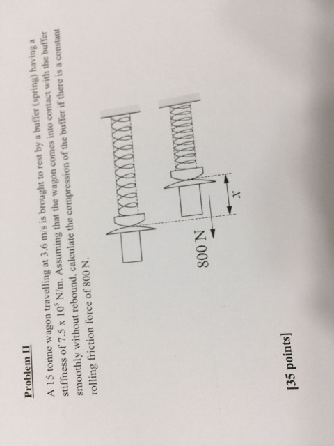 Problem II A 15 tonne wagon travelling at 3.6 m/s is brought to rest by a buffer (spring) having a stiffness of 7.5 x 10 N/m. Assuming that the wagon comes into contact with the buffer smoothly without rebound, calculate the compression of the buffer if there is a constant rolling friction force of 800 N. 800 N 1 135 points