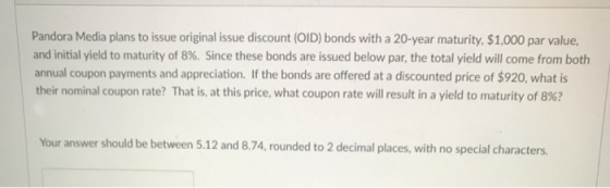 Pandora Media plans to issue original issue discount (OID) bonds with a 20-year maturity, $1,000 par value, and initial yield to maturity of 8%. Since these bonds are issued below par, the total yield will come from both annual coupon payments and appreciation. If the bonds are offered at a discounted price of $920, what is their nominal coupon rate? That is, at this price, what coupon rate will result in a yield to maturity of 8%? Your answer should be between 5.12 and 8.74,rounded to 2 decimal places, with no special characters.