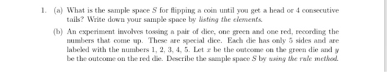 1. (a) What is the sample space S for flipping a coin until you get a head or 4 consecutive tails? Write down your sample space by listing the elements. (b) An experiment involves tossing a pair of dice, one green and one red, recording the numbers that come up. These are special dice. Each die has only 5 sides and are labeled with the numbers 1, 2, 3, 4, 5. Let r be the outcome on the green die and y be the outcome on the red die. Describe the sample space S by using the rule method