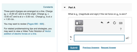 Constants Part A Three point charges are arranged on a line. Charge q3 +5.00 nC and is at the origin. Charge q2 -2.00 nC and is at 3.50 cm. Charge qi is at a - 1.50 cm What is qi (magnitude and sign) if the net force on g3 is zero? You may want to review (Pages 690-695) For related problemsolving tips and strategies, you may want to view a Video Tutor Solution of Vector addition of electric forces on a line. A2o 91 nC SubmitPrev Previous Answers Request Answer