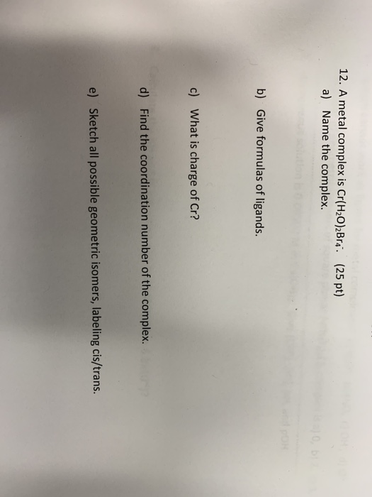 12. A metal complex is Cr(H20) Bra a) Name the complex. (25 pt) b) Give formulas of ligands. c) What is charge of Cr? d) Find