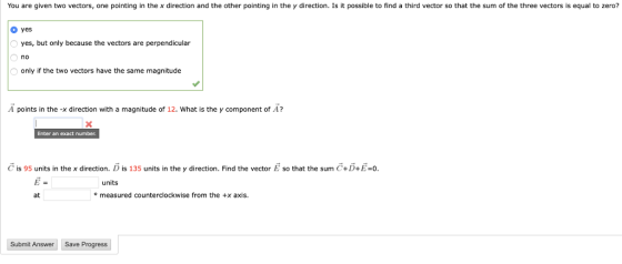 You are given two vectors, one pointing in the x direction and the other pointing in the y direction. Is it possible to find a third vector so that the sum of the three vectors is equal to zero? yes yes, but only because the vectors are perpendicular no only if the two vectors have the same magnitude A points in the-X direction with a magnitude of 12, what is the y component of A? Enter an exact number C is 95 units in the x direction. D is 135 units in the y direction. Find the vector so that the sum C+D+E-o units at measured counterclockwise from the +x axis. Submit Answer Save Progress