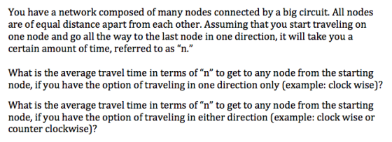 You have a network composed of many nodes connected by a big circuit. All nodes are of equal distance apart from each other. Assuming that you start traveling on one node and go all the way to the last node in one direction, it will take you a certain amount of time, referred to as n. What is the average travel time in terms of n to get to any node from the starting node, if you have the option of traveling in one direction only (example: clock wise)? What is the average travel time in terms of n to get to any node from the starting node, if you have the option of traveling in either direction (example: clock wise or counter clockwise)?