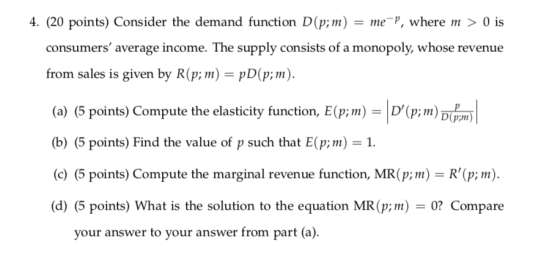 4. (20 points) Consider the demand function D(p;m) mP, where > 0 is consumers average income. The supply consists of a monopoly, whose revenue from sales is given by R(p;mpD(p;m) (a) (5 points) Compute the elasticity function, E(p;m)-D(p;m) b) (5 points) Find the value of p such that E(p; (c) (5 points) Compute the marginal revenue function, MR(p; m) R(p; (d) (5 points) What is the solution to the equation MR (p 0? Compare 1 your answer to your answer from part (a)