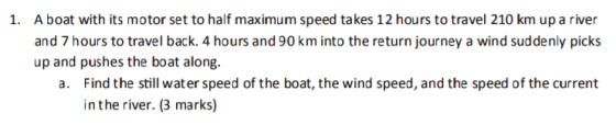 A boat with its motor set to half maximum speed takes 12 hours to travel 210 km up a river and 7 hours to travel back. 4 hours and 90 km into the return journey a wind suddenly picks up and pushes the boat along. 1. Find the still wat er speed of the boat, the wind speed, and the speed of the current in the river. (3 marks) a.