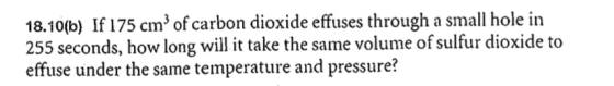 18.10(b) If 175 cm of carbon dioxide effuses through a small hole in 255 seconds, how long wil it take the same volume of sulfur dioxide to effuse under the same temperature and pressure?