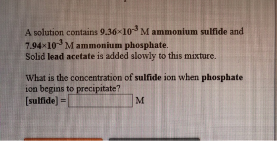 A solution contains 9.36x10M ammonium sulfide and 7.94x10- Mammonium phosphate. Solid lead acetate is added slowly to this mi