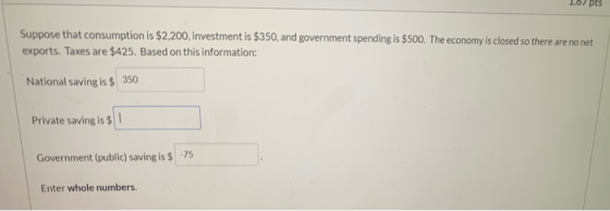 1.07 pts Suppose that consumption is $2,200, investment is $350, and government spending is $500. The economy is closed so th