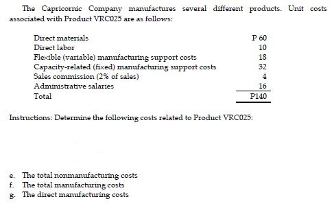 The Capricornic Company manufactures several different products. Unit costs associated with Product VRC025 are as followws: Direct materials Direct labor Flexible (variable) manufacturing support costs Capacity-related (fixed) manufactring support costs Sales commission (2% of sales) Administrative salaries Total P 60 10 18 32 16 P140 Instructions: Determine the followine costs related to Product VRC025 e. The total nonmanufacturing costs f. The total manufacturing costs 8. The direct manufacturing costs