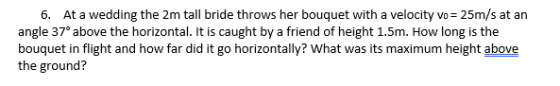 6. At a wedding the 2m tall bride throws her bouquet with a velocity vo 25m/s at an angle 37° above the horizontal. It is caught by a friend of height 1.5m. How long is the bouquet in flight and how far did it go horizontally? What was its maximum height above the ground?