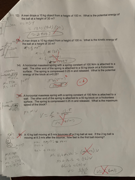 s 12) A man drops a 10 kg object from a height of 100 m. What is the potential energy of Dthe ball at a height of 30 m? A man drops a 10 kg object from a height of 100 m. What is the kinetic energy of the ball at a height of 30 m? 2. 2 て 叮 A horizontal massless spring with a spring constant of 100 N/m is attached to a wall. The other end of the spring is attached to a 50 kg block on a frictionless surface. The spring is compressed 0.25 m and released. What is the potential energy of the block at x-0.25? 14) 2. 15 A horizontal massless spring with a spring constant of 100 N/m is attached to a surface. The spring is compressed 0.25 m and released. What is the maximum wall. The other end of the spring is attached to a 50 kg block on a frictionless oo speed of the block? SAS 18 A 10 kg ball moving at 5 m/s bounces off a 2 kg ball at rest. If the 2 kg ball is moving at 8.3 m/s after the bounce, how fast is the first ball moving? 24s 1 2