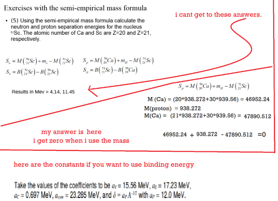 Exercises with the semi-empirical mass formula i cant get to these answers. .(5) Using the semi-empirical mass formula calculate the neutron and proton separation energies for the nucleus 51Sc, The atomic number of Ca and Sc are Z-20 and Z-21 respectively Results in Mev 4.14, 11.45 M (Ca) - (20*938.272+30*939.56) - 46952.24 M(proton) - 938.272 M(Ca) - (21*938.272+30*939.56) 47890.512 my answer is here i get zero when i use the mass 46952.24 + 938.272 - 47890.512 -0 here are the constants if you want to use binding energy Take the values of the coefficients to be ay -15.56 MeV, as 17.23 MeV, ac -0.697 MeV, am 23.285 MeV, and arA. with ap 12.0 MeV