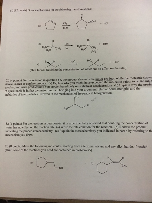 6) (12 points) Draw mechanisms for the following transformations +HC HO Br2 + HBr H3C H3 hv H3C rパ HO Br H2O + HBr c) (Hint for Se: Doubling the concentration of water has no effect on the rate.) 7.) (4 points) For the reaction in question 6b,t below is seen product, and what product ratio of question 6b is in fact the major prod stabilities of intermediates involved in the mechanism of free-radical halogenation. as a minor product. (a) Explain why you might have expected the molecule below to be the majo you predict based only on statistical considerations. (b) Explain why the produ uct, bringing into your argument relative bond strengths and the CH3 Br 8.) (6 points) For the reaction in question 6c, it is experimentally observed that doubling the concentration of water has no effect on the reaction rate. (a) Write the rate equation for the reaction. (b) Redraw the product indicating the proper stereochemistry. (c) Explain the stereochemistry you indicated in part b by referring to th mechanism you drew 9.) (8 points) Make the following molecules, starting from a terminal alkyne and any alkyl halide, if needed. (Hint: some of the reactions you need are contained in problem #5) a) b)