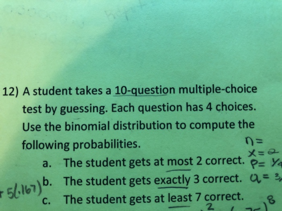 12) A student takes a 10-question multiple-choice test by guessing. Each question has 4 choices. Use the binomial distribution to compute the following probabilities. a. The student gets at most 2 correct. Ye E,,W)b. The student gets exactly 3 correct. The student gets at least 7 correct. a 54167 c. 2.