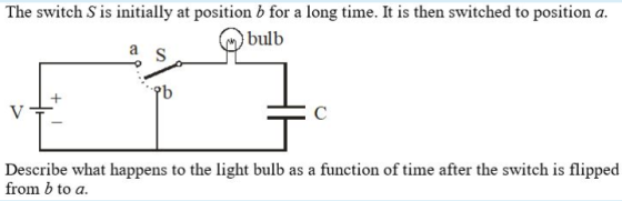 The switch S is initially at position b for a long time. It is then switched to position a. bulb Describe what happens to the light bulb as a function of time after the switch is flipped from b to a.