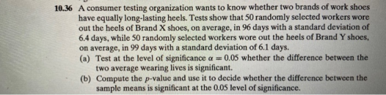 10.36 A consumer testing organization wants to know whether two brands of work shoes have equally long-lasting heels. Tests s