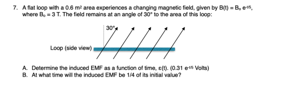 7. A flat loop with a 0.6 m2 area experiences a changing magnetic field, given by B(t) = B. e-t5, where B. = 3 T. The field r