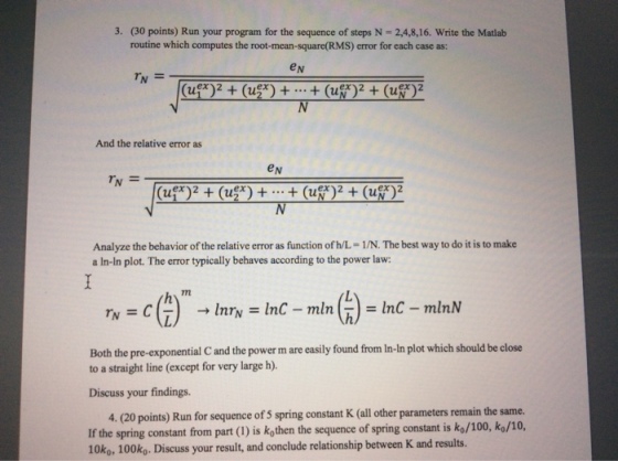 3, (30 points) Run your program for the sequence of steps N = 2,4,8,16, write the Matlab routine which computes the root-mean-square(RMS) error for each case as: e N And the relative error as eN Analyze the behavior of the relative error as function of h/L-1/N. The best way to do it is to make a In-In plot. The error typically behaves according to the power law: Both the pre-exponential C and the power m are easily found from In-In plot which should be close to a straight line (except for very large h) Discuss your findings. 4. (20 points) Run for sequence of s If the spring constant from part (1) is kothen the sequence of spring constant is ko/100, ko/10 10ko, 100ko. Discuss your result, and conclude relationship between K and results. spring constant K (all other parameters remain the same.