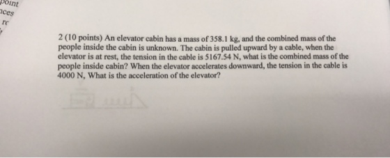 point ces 2 (10 points) An elevator cabin has a mass of358.1 kg, and the combined mass of the people inside the cabin is unknown. The cabin is pulled upward by a cable, when the elevator is at rest, the tension in the cable is 5167.54 N, what is the combined mass of the people inside cabin? When the elevator accelerates downward, the tension in the cable is 4000 N, What is the acceleration of the elevator?