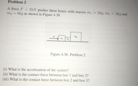 Problem 2 A force F 25N pushes three boxes with masses m m3 8kg as shown in Figure 4.38 5kg, m2 2kg and Figure 4.38: Problem 2 G) What is the acceleration of the system? (ii) What is the contact force between box 1 and box 2? (iii) What is the contact force between box 2 and box 3?