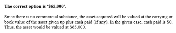 The correct option is $65,000. Since there is no commercial substance, the asset acquired will be valued at the carrying or