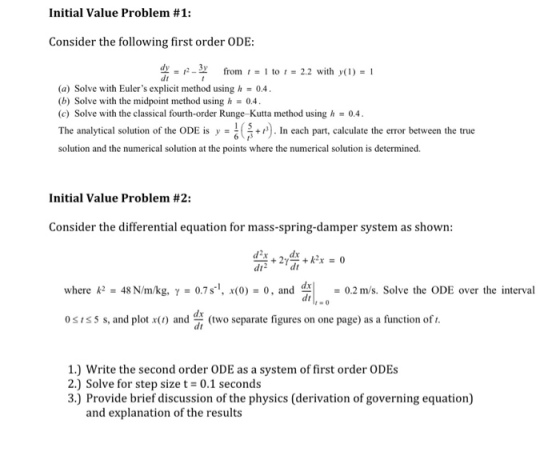 Initial Value Problem #1: Consider the following first order ODE: dy-p-3 from to 2.2 with y() I (a) Solve with Eulers explicit method using h04. (b) Solve with the midpoint method using h 0.4. (c) Solve with the classical fourth-order Runge-Kutta method using 0.4 analytical solution of the ODE is,·? solution and the numerical solution at the points where the numerical solution is determined +In each part, calculate the error between the true Initial Value Problem #2: Consider the differential equation for mass-spring-damper system as shown: where k2 - 48 N/m/kg, y07s, x(0)0, and d0.2 m/s. Solve the ODE over the interva dt dx 031s5 s, and pla (two separate figures on one page) as a function of t. 1.) Write the second order ODE as a system of first order ODEs 2.) Solve for step size t = 0.1 seconds 3.) Provide brief discussion of the physics (derivation of governing equation) and explanation of the results