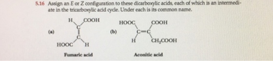 5.16 Assign an E or Z configuration to these dicarboxylic acids, each of which is an intermedi- ate in the tricarboxylic acid cycle. Under each is its common name. COOH CH.COOH HOOC H Fumaric acid Aconitic acid