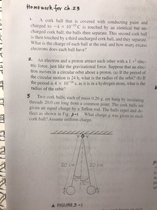 Home work foy ch 23 1. A cork ball that is covered with conducting paint and charged to 4 × 10-10C is touched by an identical but un- charged cork ball; the balls then separate. This second cork ball is then touched by a third uncharged cork ball, and they separate. What is the charge of each ball at the end. and how many excess electrons does each ball have? 2. An electron and a proton attract each other with a 1/r elec- tric force, just like the gravitational force. Suppose that an elec- tron moves in a circular orbit about a proton. (a) If the period of the circular motion is 24 h, what is the radius of the orbit? (b) If the period is 4 x 10-16 s, as it is in a hydrogen atom, what is the radius of the orbit? 3 Two cork balls, each of mass 0.20 g. are hung by insulating threads 20.0 cm long from a common point. The cork balls ane given an equal charge by a Teflon rod. The balls repel and de- flect as shown in Fig. 3-1 What charge g was given to each cork ball? Assume uniform charge. 9. 20 cm20cm iS in pa spi 10 A FIGURE 3-