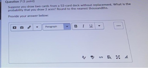 Question 7 (1 point Suppose you draw two cards from a 52-card deck without replacement. What is the probability that you draw 2 aces? Round to the nearest thousandths. Provide your answer below: