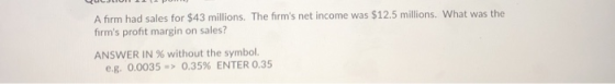 A firm had sales for $43 millions. The firms net income was $12.5 millions. What was the firms profit margin on sales? ANSWER IN 96 without the symbol. e.g. 0.0035-> 0.35% ENTER 0.35