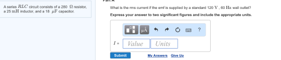 A series RLC circuit consists of a 280 S2 resistor a 25 mH inductor, and a 18 F capacitor. What is the rms current if the emf is supplied by a standard 120V, 60 Hz wall outlet? Express your answer to two significant figures and include the appropriate units. Value Units Submit My Answers Give Up
