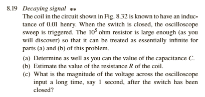 8.19 Decaying signal The coil in the circuit shown in Fig, 8.32 is known to have an induc- tance of 0.01 henry. When the swit