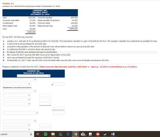 Problem 5-6 Lansbury Inc. had the following balance sheet at December 31, 2016 LANSBURY INC. BALANCE SHEET DECEMBER 31, 2016 $20,000 Accounts payable Cash Accounts receivable Investments Plant assets (net) Land $30,000 41,000 100,000 23,200 $194,200 21,200 Notes payable (long-term) 32,000 Common stock 81,000 Retained earnings 40,000 $194,200 During 2017, the following occurred 1. Lansbury Inc. sold part of its investment portfolio for $15,000. This transaction resulted in a gain of $3,400 for the firm. The company classifies its investments as available-for-sale. 2. A tract of land was purchased for $13,000 cash. 3. Long-term notes payable in the amount of $16,000 were retired before maturity by paying $16,000 cash 4. An additional $20,000 in common stock was issued at par. 5. Dividends of $8,200 were declared and paid to stockholders. 6. Net income for 2017 was $32,000 after allowing for depreciation of $11,000 7. Land was purchased through the issuance of $35,000 in bonds. 8. At December 31, 2017, Cash was $37,000, Accounts Receivable was $41,600, and Accounts Payable remained at $30,000. Prepare a statement of cash flows for 2017. (Show amounts that decrease cash flow with either a -sign e.g. -15,000 or in parenthesis e.g. (15,000).) LANSBURY INC. Statement of Cash Flows Adjustments to reconcile net income to search