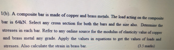 1(b). A composite bar is made of copper and brass metals. The load acting on the composite bar is 64KN. Select any cross sect