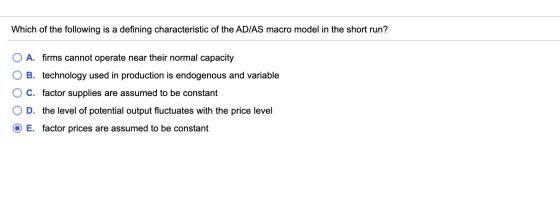 Which of the following is a defining characteristic of the AD/AS macro model in the short run? O A. firms cannot operate near