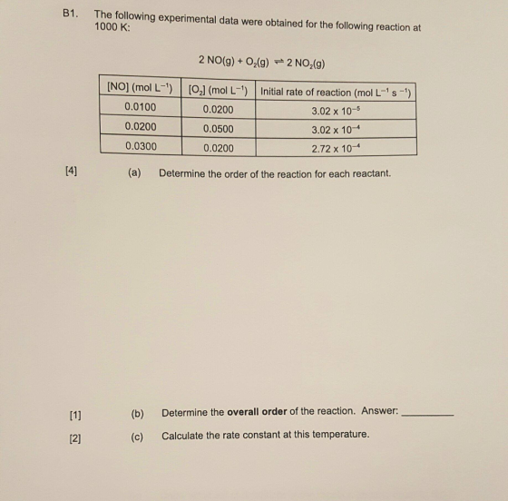 B1. The following experimental data were obtained for the following reaction at 1000 K: 2 NO(g) + O2(g) 2 NO2(g) NOI (mol L OJ (mol L- Inital rate of reaction (mol L-s - 0.0100 0.0200 0.0300 0.0200 0.0500 0.0200 3.02 x 10-5 3.02 x 10-4 2.72 x 10-4 (a) Determine the order of the reaction for each reactant (b) Determine the overall order of the reaction. Answer: (c) Calculate the rate constant at this temperature.