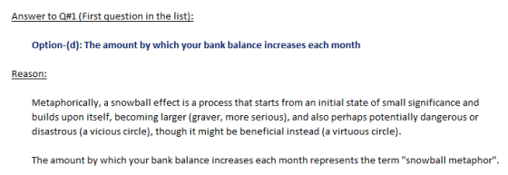 Option-(d): The amount by which your bank balance increases each month Reason Metaphorically, a snowball effect is a process that starts from an initial state of small significance and builds upon itself, becoming larger (graver, more serious), and also perhaps potentially dangerous or disastrous (a vicious circle), though it might be beneficial instead (a virtuous circle) The amount by which your bank balance increases each month represents the term snowball metaphor