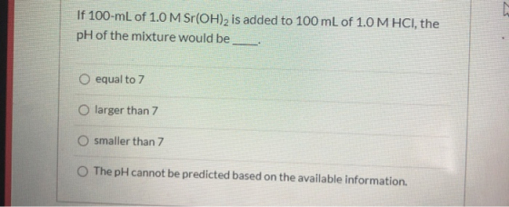 If 100-mL of 1.0 M Sr(OH)2 is added to 100 mL of 1.0 M HCl, the pH of the mixture would be O equal to 7 O larger than 7 O sma