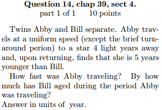 Question 14, chap 39, sect 4. part 1 of 1 10 points Twins Abby and Bill separate. Abby trav- els at a uniform speed (except the brief turn around perion) to a star 4 light years away and, upon returning, finds that she is 5 years younger than Bill. How fast was Abby traveling By how much has Bill aged during the period Abby was traveling? Answer in units of year
