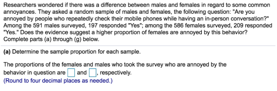 Researchers wondered if there was a difference between males and females in regard to some common annoyances. They asked a random sample of males and females, the following question: Are you annoyed by people who repeatedly check their mobile phones while having an in-person conversation? Among the 591 males surveyed, 197 responded Yes; among the 586 females surveyed, 209 responded Yes. Does the evidence suggest a higher proportion of females are annoyed by this behavior? Complete parts (a) through (g) below. (a) Determine the sample proportion for each sample. The proportions of the females and males who took the survey who are annoyed by the behavior in question areand, respectively. (Round to four decimal places as needed.)