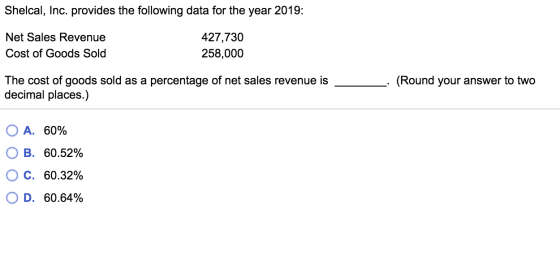 Shelcal, Inc. provides the following data for the year 2019: Net Sales Revenue Cost of Goods Sold 427,730 258,000 The cost of