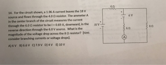 4Ω 14. For the circuit shown, a 1.96 A current leaves the 18 V source and flows through the 4.0 Ω resistor. The ammeter A in the center branch of the circuit measures the current through the 6.0 Ω resistor to be 0.69 A, downward, in the reverse direction through the 6.0 V source. What is the magnitude of the voltage drop across the 8 Ω resistor? [hint: consider branching currents or voltage drops). 8Ω 6Ω A) 6 V B)6.6 V C)7.9V D)4V E) 10 v