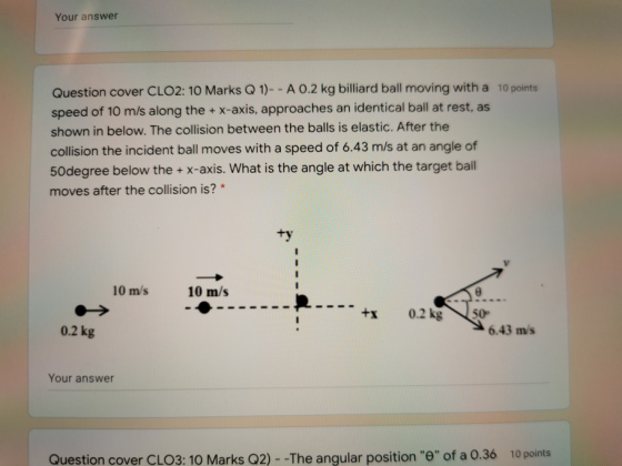 Your answer Question cover CLO2: 10 Marks Q 1)-- A 0.2 kg billiard ball moving with a 10 points speed of 10 m/s along the + x